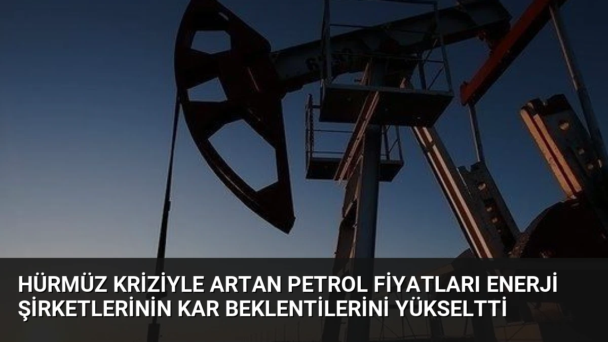 Hürmüz Kriziyle Artan Petrol Fiyatları Enerji Şirketlerinin Kar Beklentilerini Yükseltti