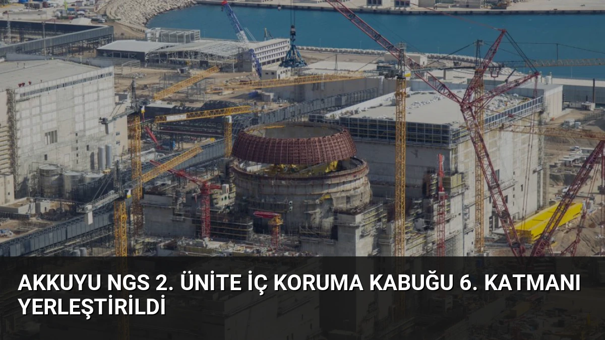 Akkuyu NGS 2. Ünite İç Koruma Kabuğu 6. Katmanı Yerleştirildi