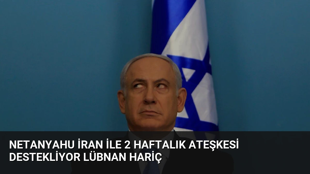 Netanyahu İran ile 2 Haftalık Ateşkesi Destekliyor Lübnan Hariç
