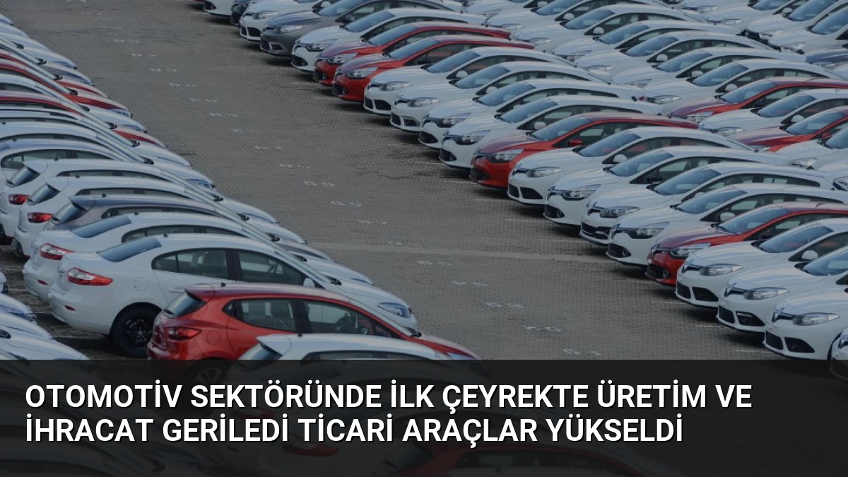 Otomotiv Sektöründe İlk Çeyrekte Üretim ve İhracat Geriledi Ticari Araçlar Yükseldi