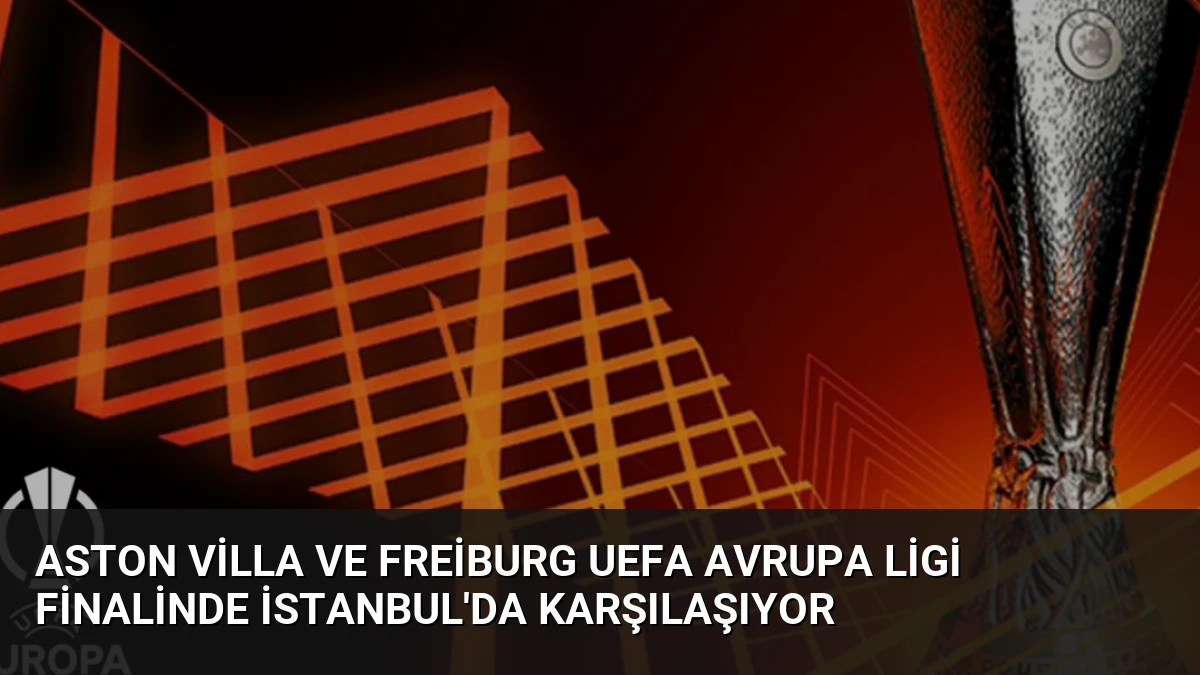Aston Villa ve Freiburg UEFA Avrupa Ligi Finalinde İstanbul’da Karşılaşıyor