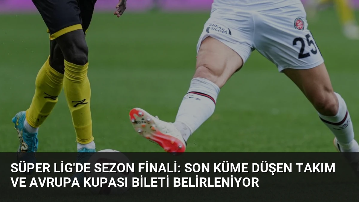 Süper Lig’de Sezon Finali: Son Küme Düşen Takım ve Avrupa Kupası Bileti Belirleniyor