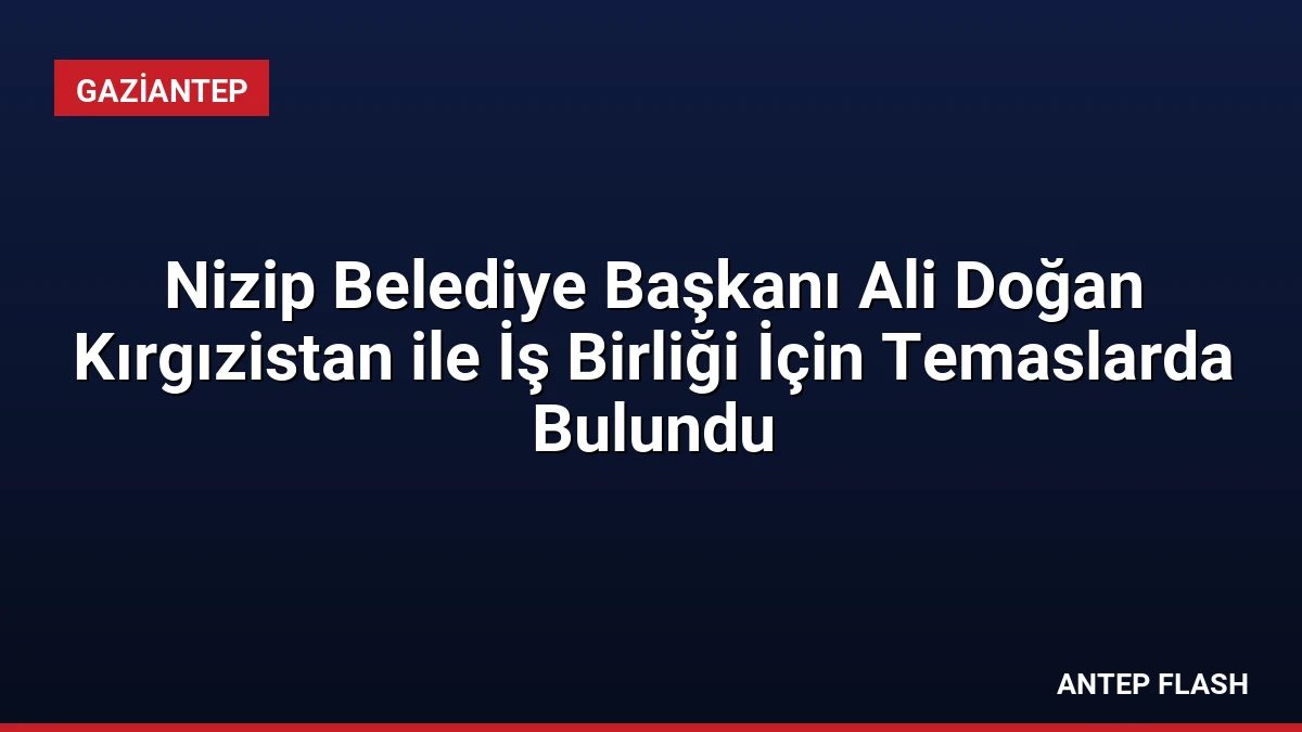 Nizip Belediye Başkanı Ali Doğan Kırgızistan ile İş Birliği İçin Temaslarda Bulundu