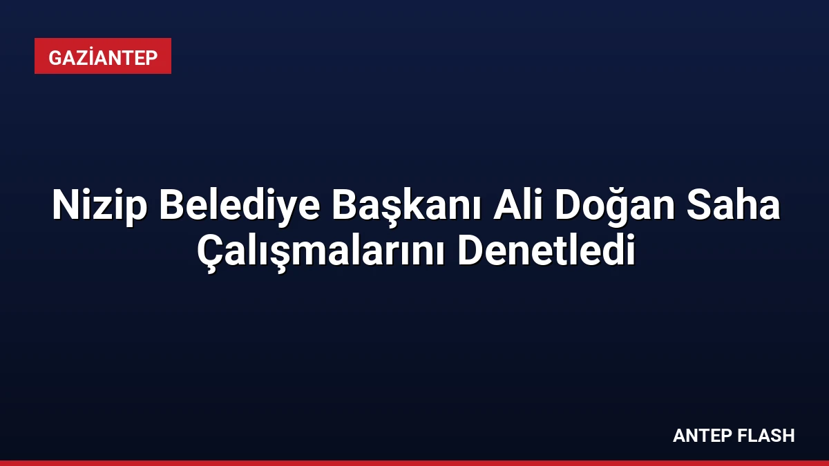 Nizip Belediye Başkanı Ali Doğan Saha Çalışmalarını Denetledi