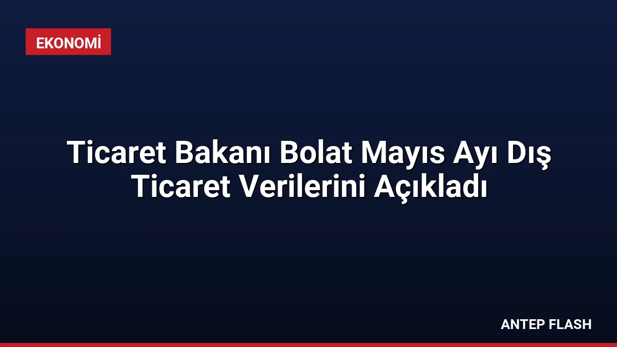 Ticaret Bakanı Bolat Mayıs Ayı Dış Ticaret Verilerini Açıkladı
