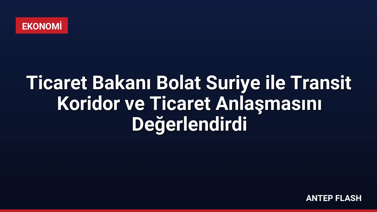 Ticaret Bakanı Bolat Suriye ile Transit Koridor ve Ticaret Anlaşmasını Değerlendirdi