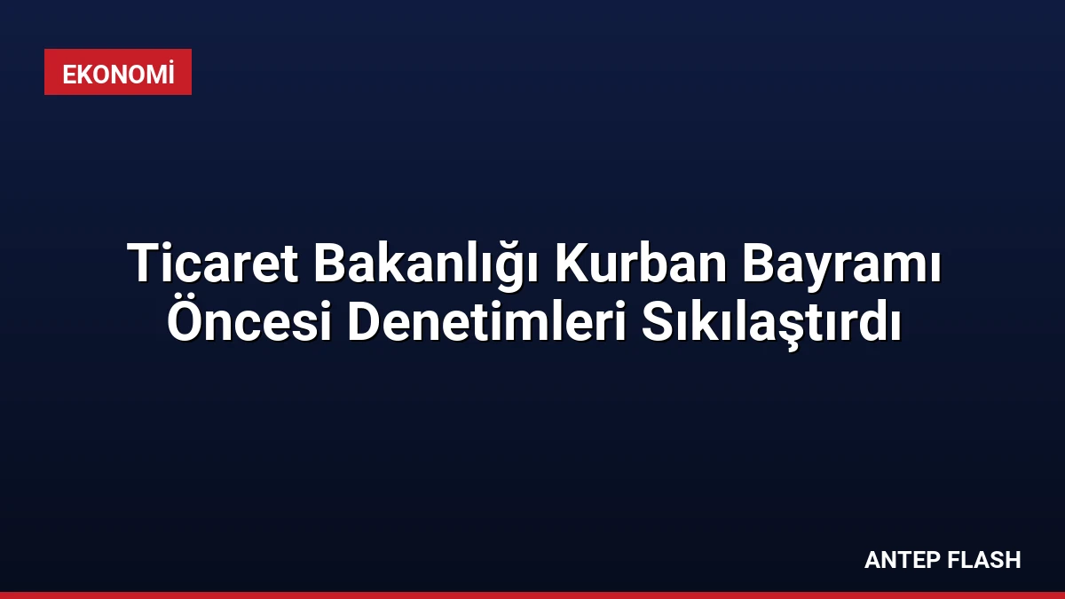 Ticaret Bakanlığı Kurban Bayramı Öncesi Denetimleri Sıkılaştırdı