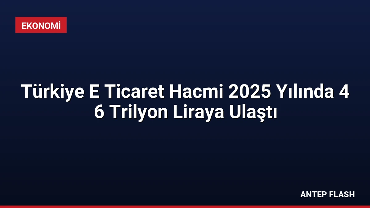Türkiye E Ticaret Hacmi 2025 Yılında 4 6 Trilyon Liraya Ulaştı