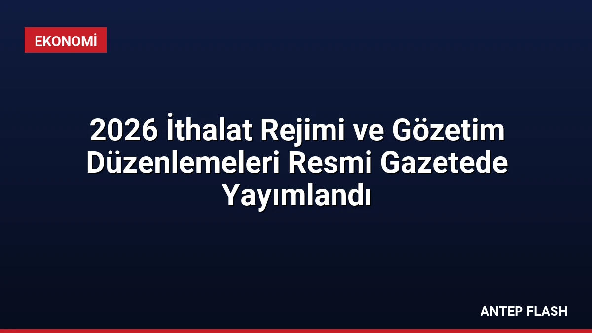 2026 İthalat Rejimi ve Gözetim Düzenlemeleri Resmi Gazetede Yayımlandı
