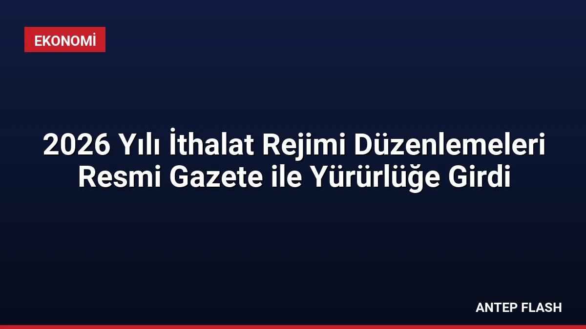 2026 Yılı İthalat Rejimi Düzenlemeleri Resmi Gazete ile Yürürlüğe Girdi
