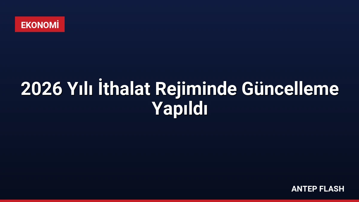 2026 Yılı İthalat Rejiminde Güncelleme Yapıldı