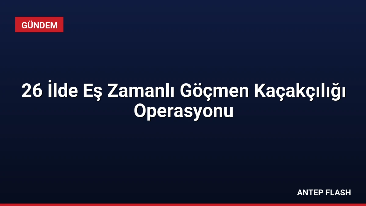 26 İlde Eş Zamanlı Göçmen Kaçakçılığı Operasyonu