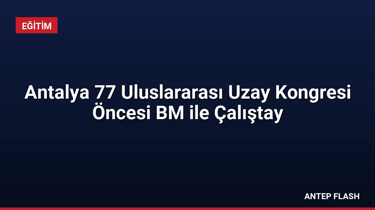 Antalya 77 Uluslararası Uzay Kongresi Öncesi BM ile Çalıştay