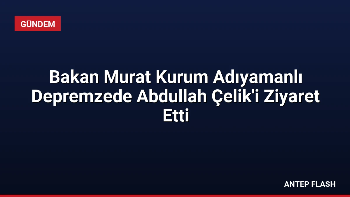 Bakan Murat Kurum Adıyamanlı Depremzede Abdullah Çelik’i Ziyaret Etti