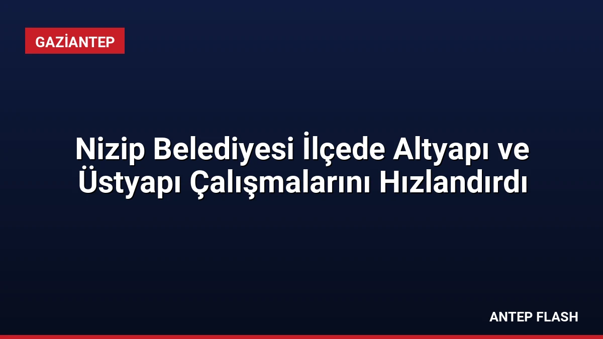 Nizip Belediyesi İlçede Altyapı ve Üstyapı Çalışmalarını Hızlandırdı