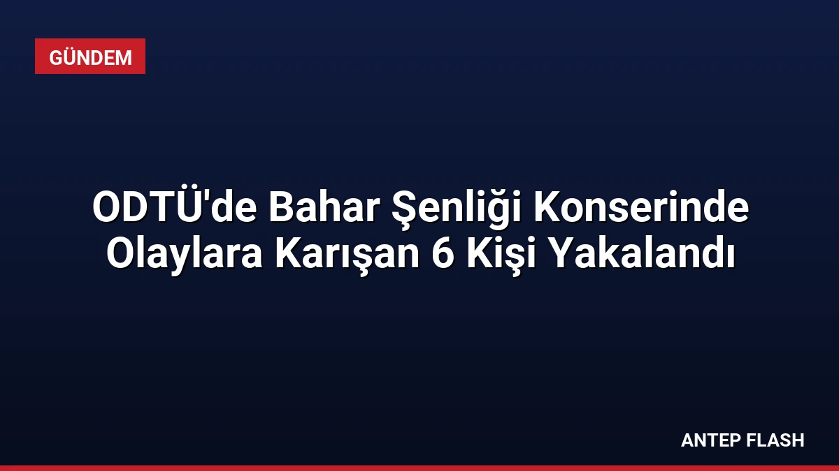 ODTÜ’de Bahar Şenliği Konserinde Olaylara Karışan 6 Kişi Yakalandı
