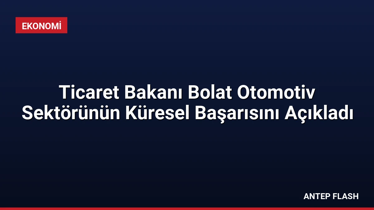 Ticaret Bakanı Bolat Otomotiv Sektörünün Küresel Başarısını Açıkladı