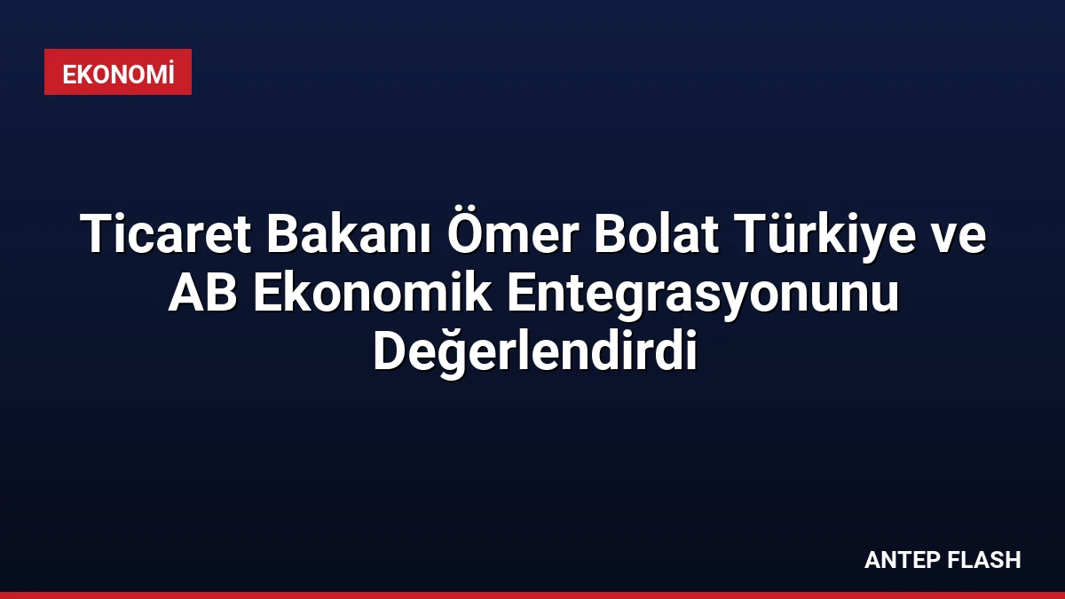 Ticaret Bakanı Ömer Bolat Türkiye ve AB Ekonomik Entegrasyonunu Değerlendirdi