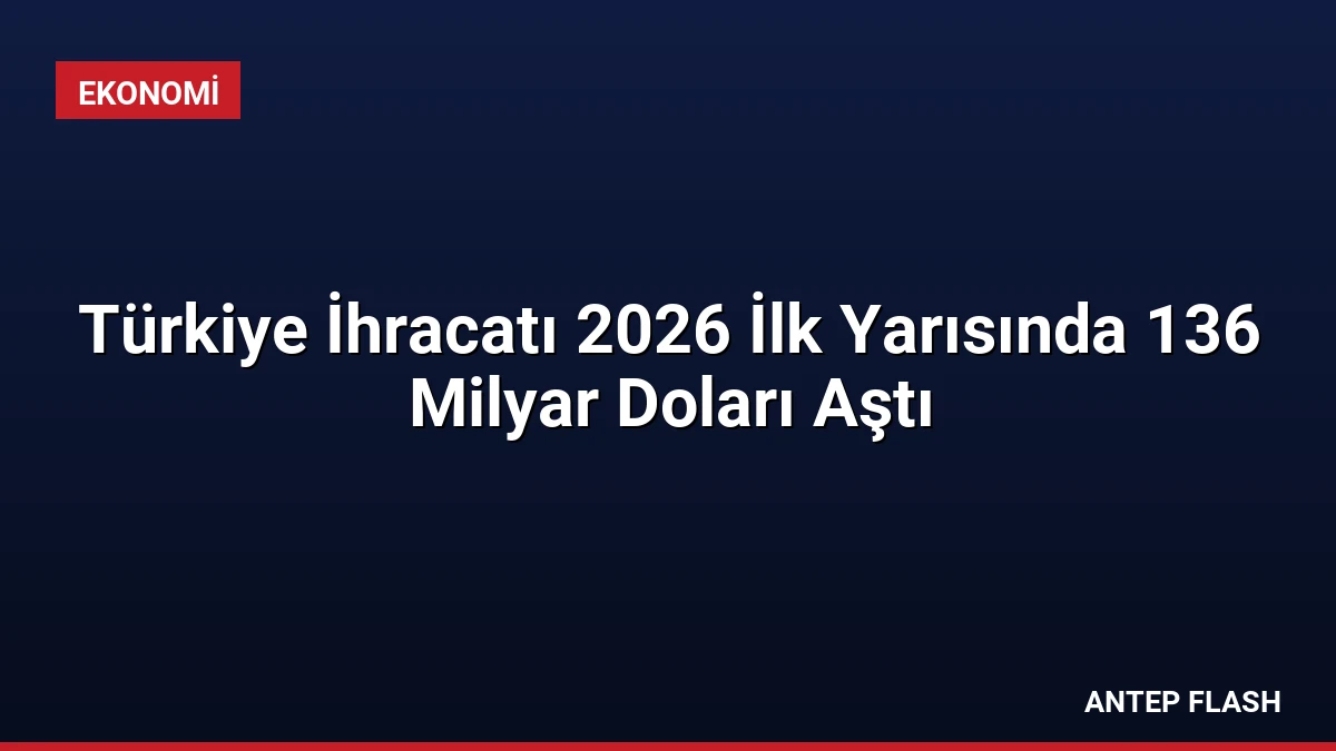 Türkiye İhracatı 2026 İlk Yarısında 136 Milyar Doları Aştı
