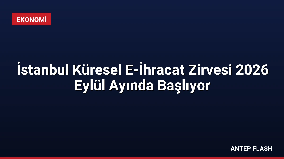 İstanbul Küresel E-İhracat Zirvesi 2026 Eylül Ayında Başlıyor