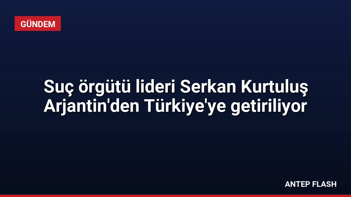 Suç örgütü lideri Serkan Kurtuluş Arjantin’den Türkiye’ye getiriliyor