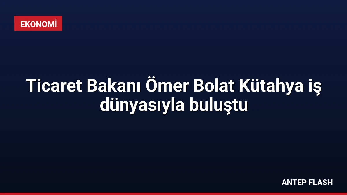 Ticaret Bakanı Ömer Bolat Kütahya iş dünyasıyla buluştu