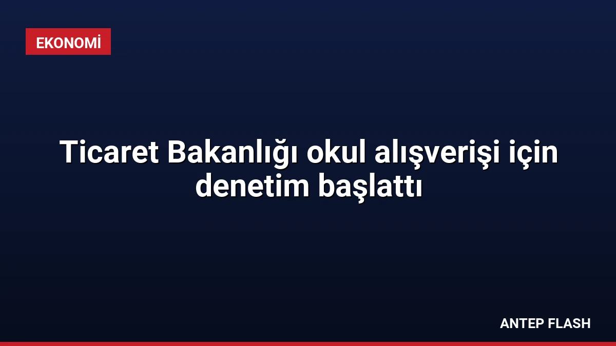 Ticaret Bakanlığı okul alışverişi için denetim başlattı