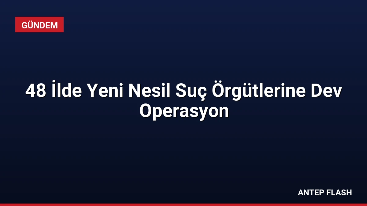 48 İlde Yeni Nesil Suç Örgütlerine Dev Operasyon