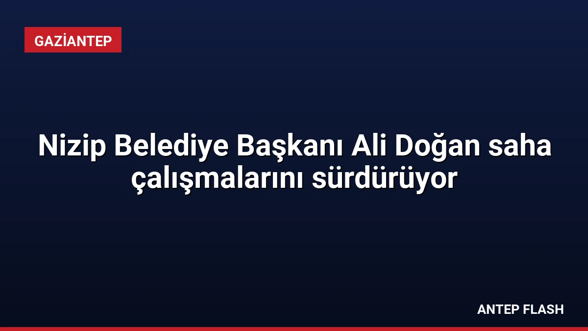 Nizip Belediye Başkanı Ali Doğan saha çalışmalarını sürdürüyor