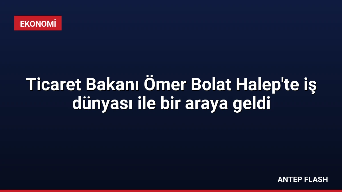Ticaret Bakanı Ömer Bolat Halep’te iş dünyası ile bir araya geldi