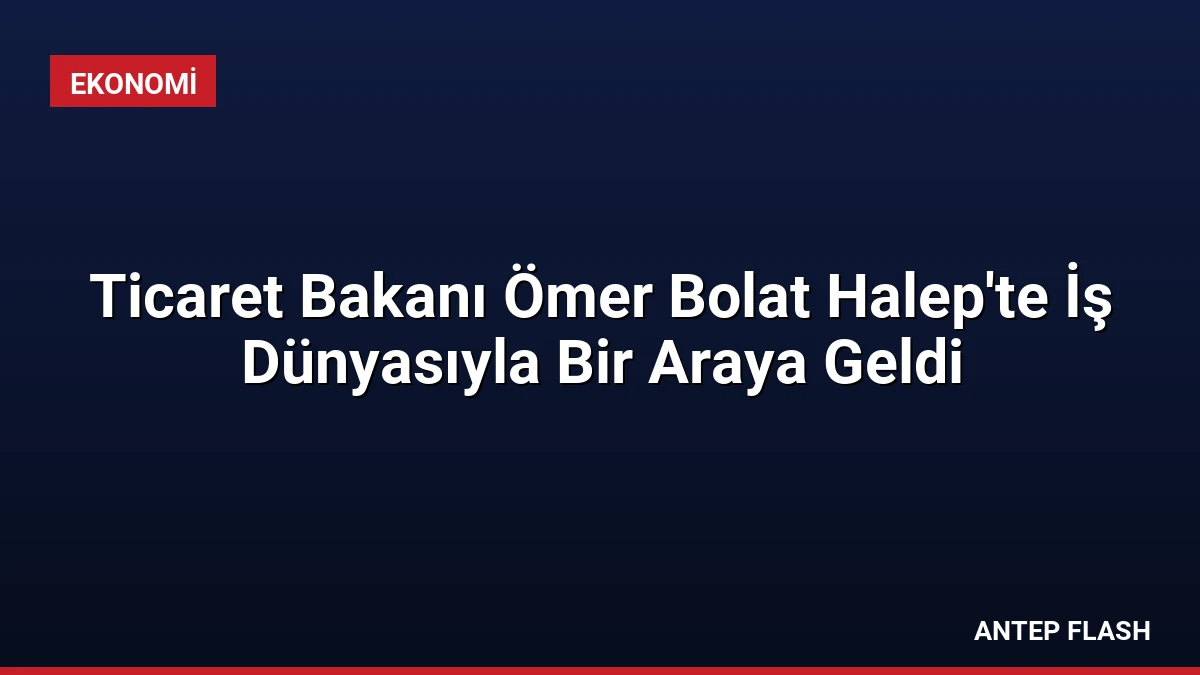 Ticaret Bakanı Ömer Bolat Halep’te İş Dünyasıyla Bir Araya Geldi