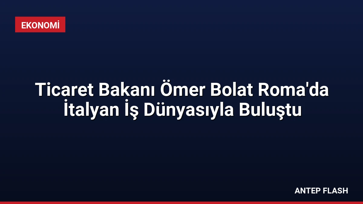 Ticaret Bakanı Ömer Bolat Roma’da İtalyan İş Dünyasıyla Buluştu