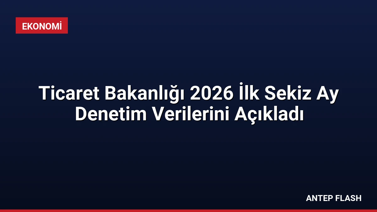 Ticaret Bakanlığı 2026 İlk Sekiz Ay Denetim Verilerini Açıkladı