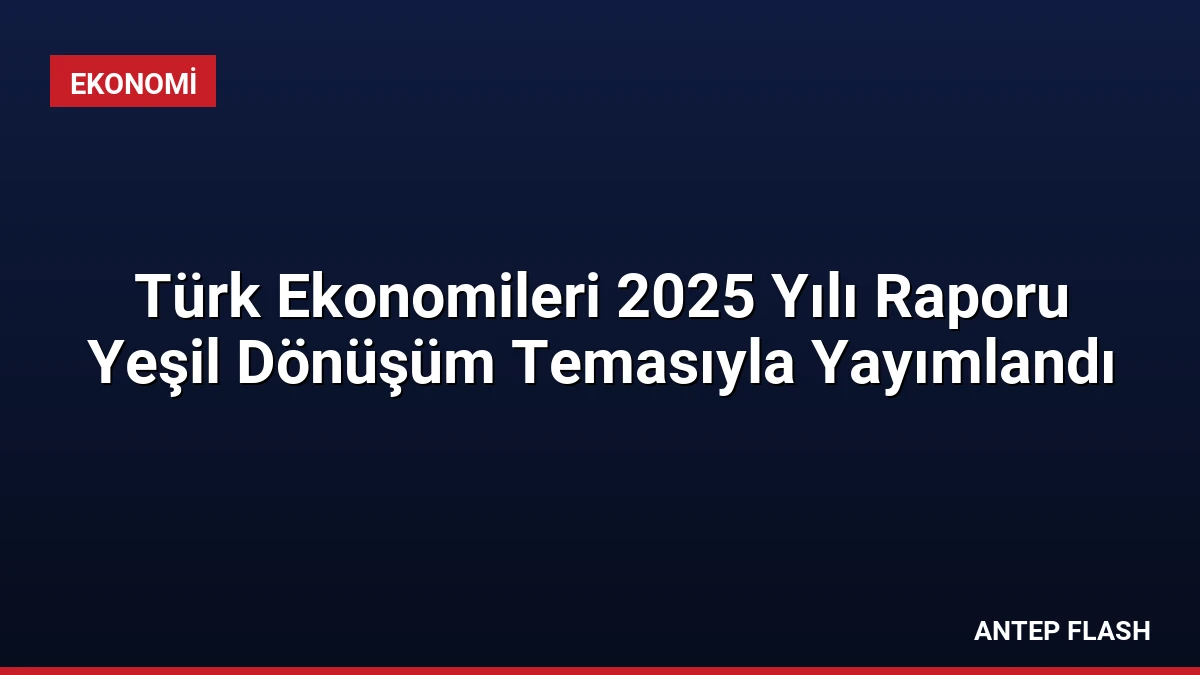 Türk Ekonomileri 2025 Yılı Raporu Yeşil Dönüşüm Temasıyla Yayımlandı